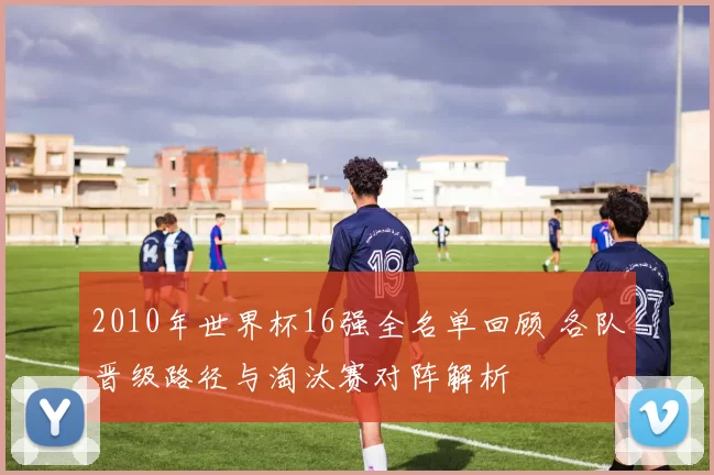 2010年世界杯16强全名单回顾 各队晋级路径与淘汰赛对阵解析