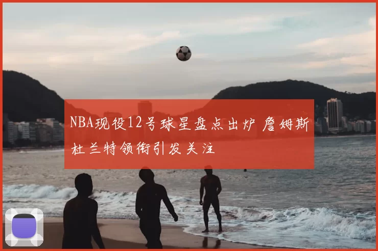 NBA现役12号球星盘点出炉 詹姆斯杜兰特领衔引发关注