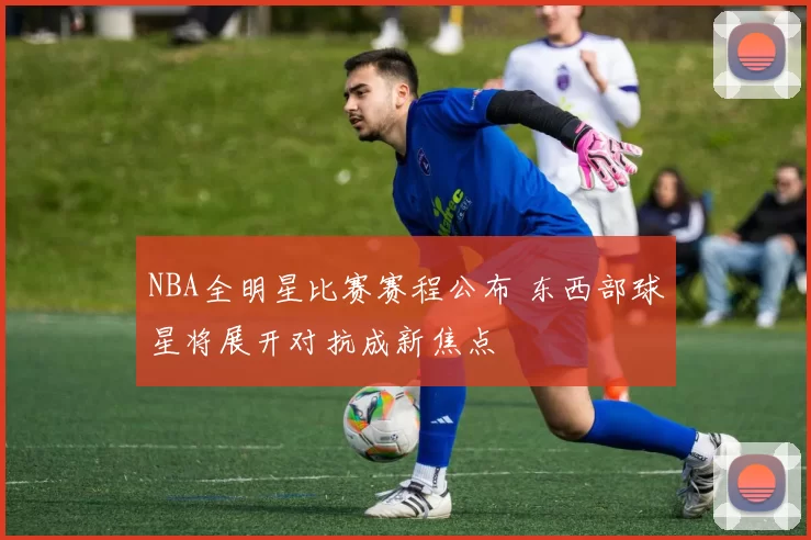 NBA全明星比赛赛程公布 东西部球星将展开对抗成新焦点