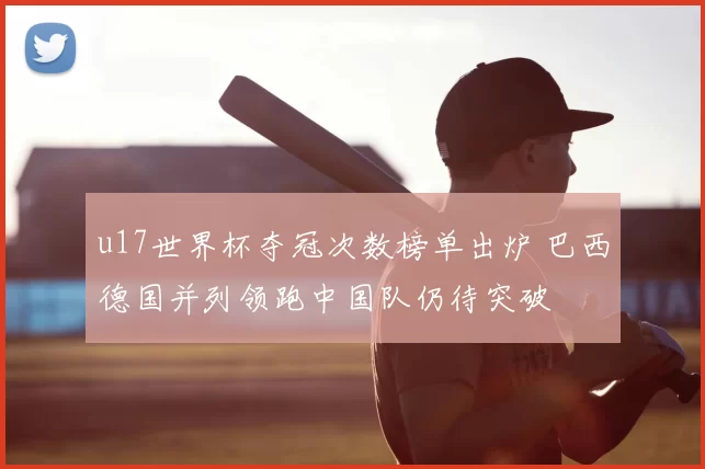 u17世界杯夺冠次数榜单出炉 巴西德国并列领跑中国队仍待突破