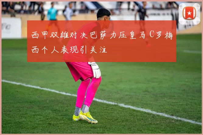 西甲双雄对决巴萨力压皇马 C罗梅西个人表现引关注