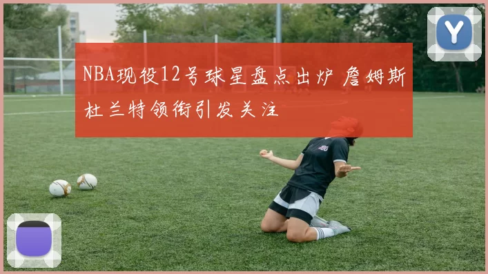 NBA现役12号球星盘点出炉 詹姆斯杜兰特领衔引发关注