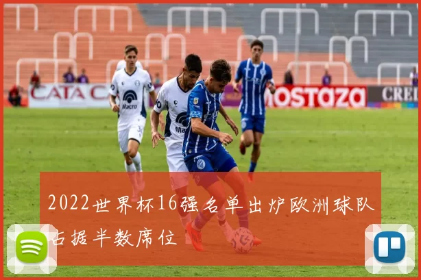 2022世界杯16强名单出炉欧洲球队占据半数席位