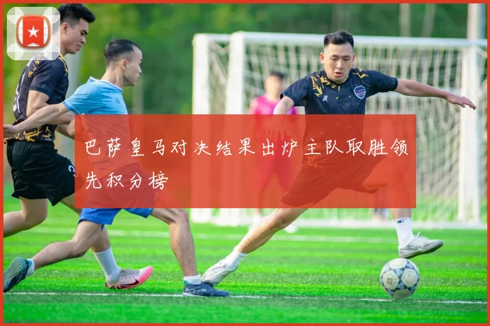 巴萨皇马对决结果出炉主队取胜领先积分榜