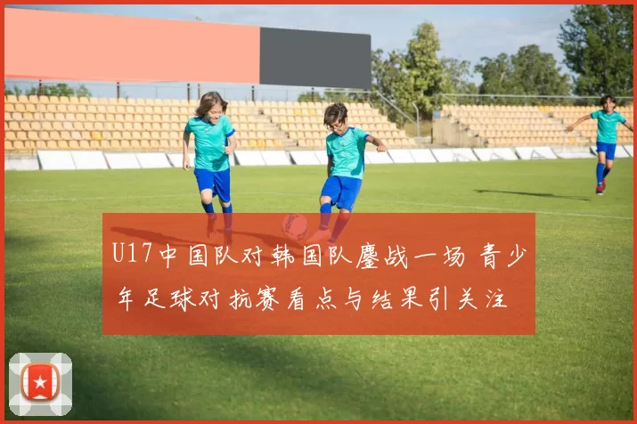 U17中国队对韩国队鏖战一场 青少年足球对抗赛看点与结果引关注