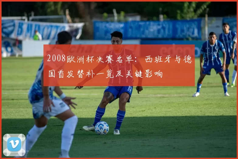 2008欧洲杯决赛名单：西班牙与德国首发替补一览及关键影响
