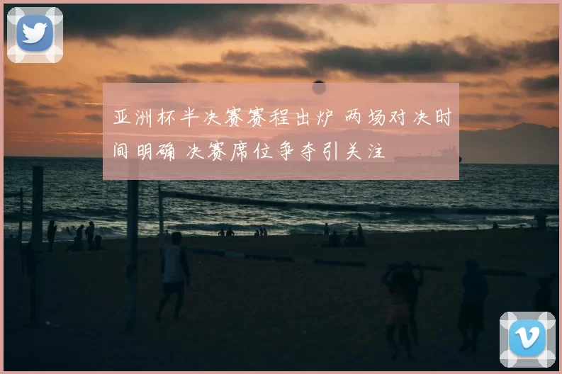 亚洲杯半决赛赛程出炉 两场对决时间明确 决赛席位争夺引关注