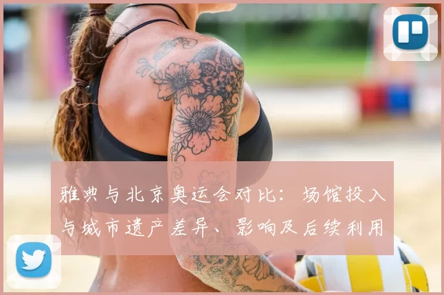 雅典与北京奥运会对比：场馆投入与城市遗产差异、影响及后续利用