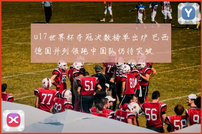 u17世界杯夺冠次数榜单出炉 巴西德国并列领跑中国队仍待突破