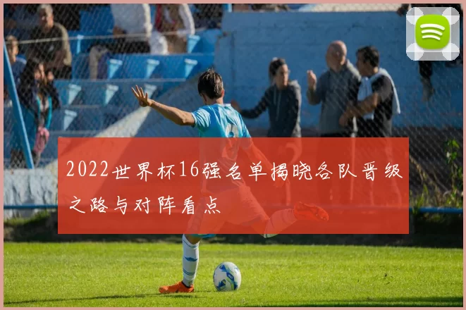 2022世界杯16强名单揭晓各队晋级之路与对阵看点