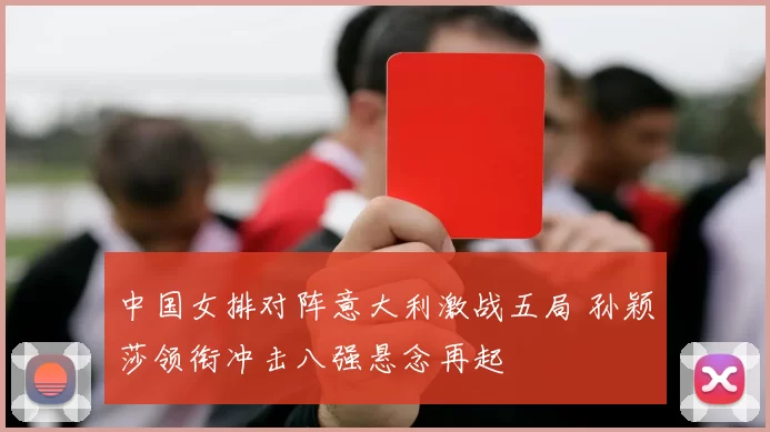 中国女排对阵意大利激战五局 孙颖莎领衔冲击八强悬念再起