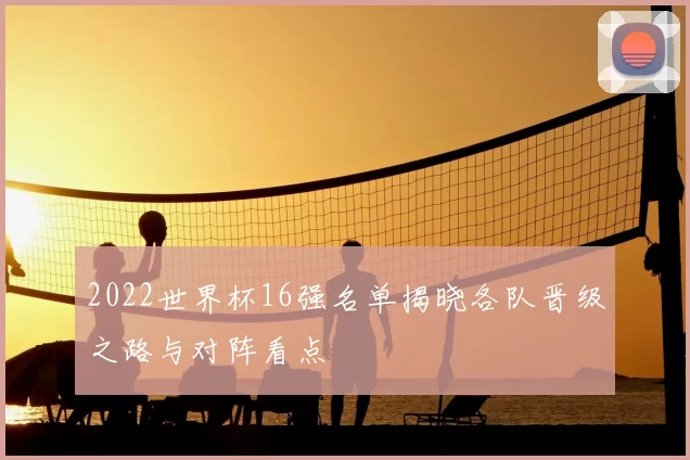2022世界杯16强名单揭晓各队晋级之路与对阵看点