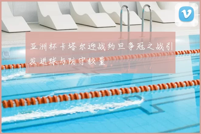 亚洲杯卡塔尔迎战约旦争冠之战引发进球与防守较量