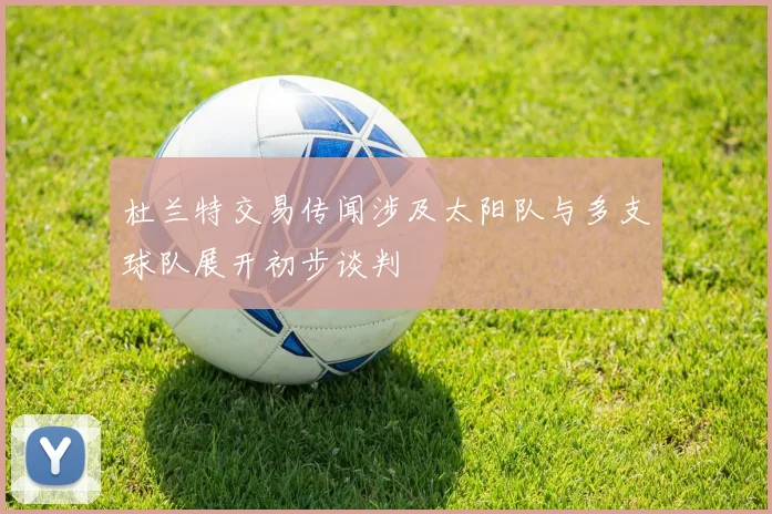 杜兰特交易传闻涉及太阳队与多支球队展开初步谈判