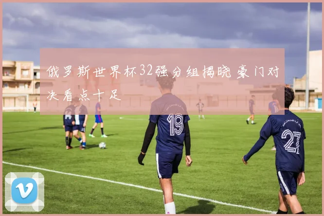 俄罗斯世界杯32强分组揭晓 豪门对决看点十足